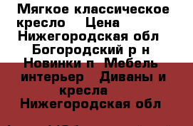 Мягкое классическое кресло  › Цена ­ 1 500 - Нижегородская обл., Богородский р-н, Новинки п. Мебель, интерьер » Диваны и кресла   . Нижегородская обл.